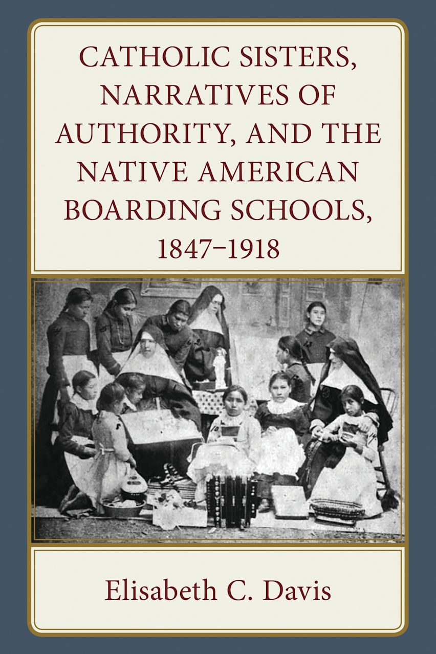 Catholic Sisters, Narratives of Authority, and the Native American Boarding Schools, 1847-1918 cover