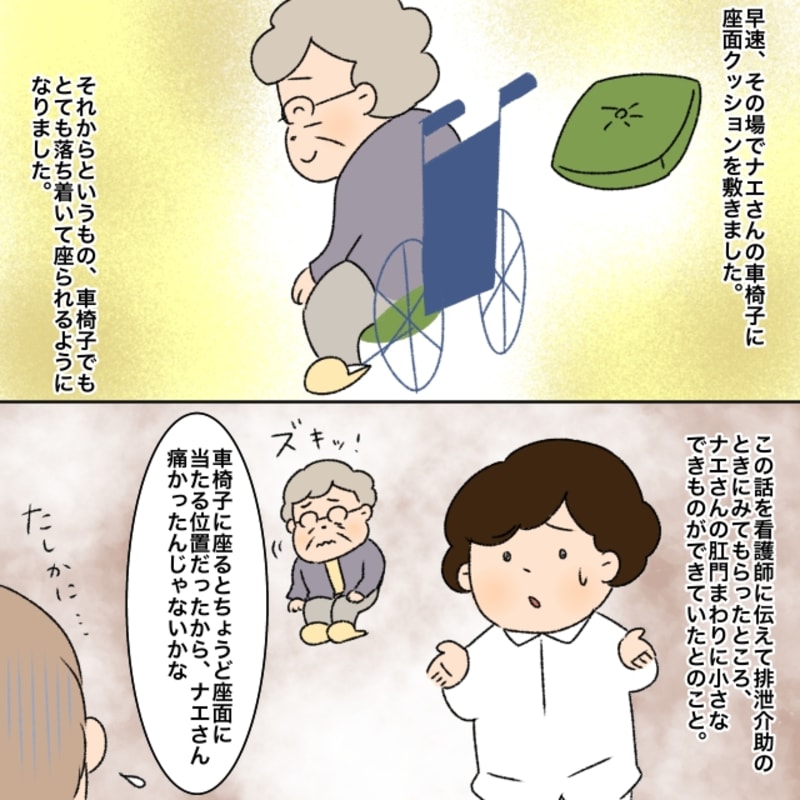 早速車椅子に座面クッションを敷くと利用者は落ち着いて座れるようになりました。看護師にこの件を伝えて排泄介助の際にお尻を見てもらったところ肛門の周りに小さなできものができていたとのことでした。