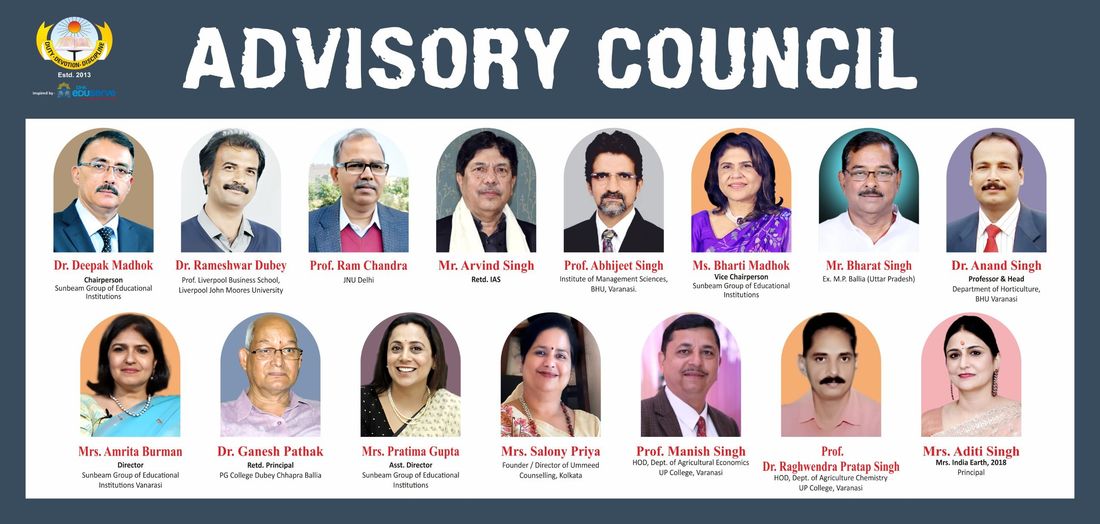 The Sunbeam School Ballia advisory council board. Its fifteen members are: Dr. Deepak Madhok, Chairperson, Sunbeam Group of Educational Institutions; Dr. Rameshwar Dubey, Prof. Liverpool Business School, Liverpool John Moores University; Prof. Ram Chandra, JNU Delhi; Mr. Arvind Singh, Retd. IAS; Prof. Abhijeet Singh, Institute of Management Sciences, BHU, Varanasi.; Ms. Bharti Madhok, Vice Chairperson, Sunbeam Group of Educational Institutions; Mr. Bharat Singh, Ex. M.P. Ballia (Uttar Pradesh); Dr. Anand Singh, Professor & Head, Department of Horticulture, BHU Varanasi; Mrs. Amrita Burman, Director, Sunbeam Group of Educational Institutions Vanarasi; Dr. Ganesh Pathak, Retd. Principal, PG College Dubey Chhapra Ballia; Mrs. Pratima Gupta, Asst. Director, Sunbeam Group of Educational Institutions; Mrs. Salony Priya, Founder / Director of Ummeed Counselling, Kolkata; Prof. Manish Singh, HOD, Dept. of Agricultural Economics UP College, Varanasi; Prof. Dr. Raghwendra Pratap Singh, HOD, Dept. of Agriculture Chemistry UP College, Varanasi; Mrs. Aditi Singh, Mrs. India Earth, 2018, Principal.
