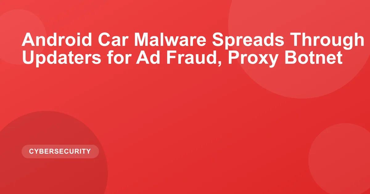 Android Car Malware Spreads Through Built-In Updaters for Ad Fraud, Proxy Botnet