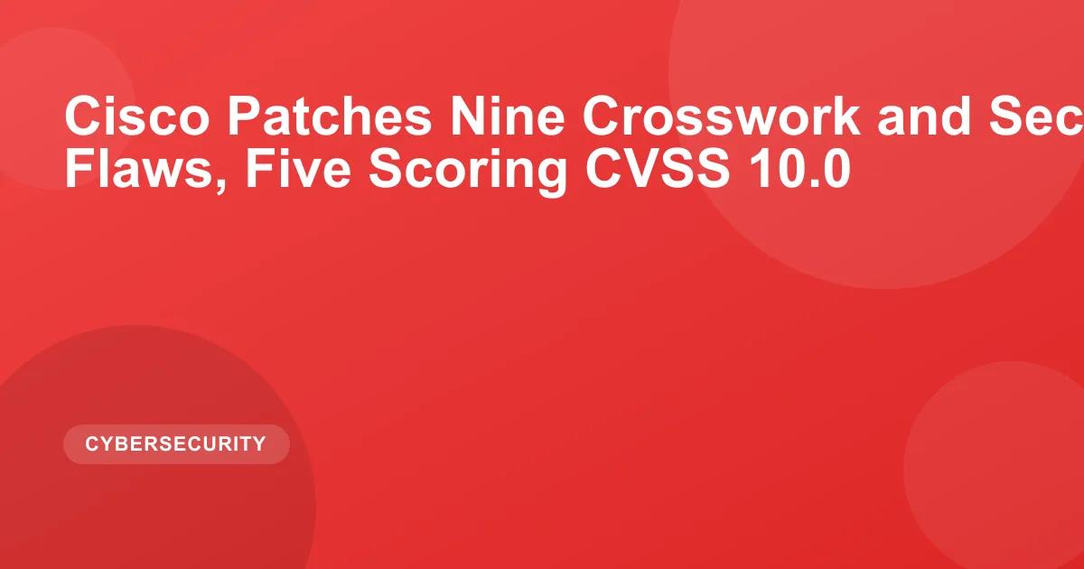 Cisco Patches Nine Crosswork and Secure Workload Flaws, Five Scoring CVSS 10.0