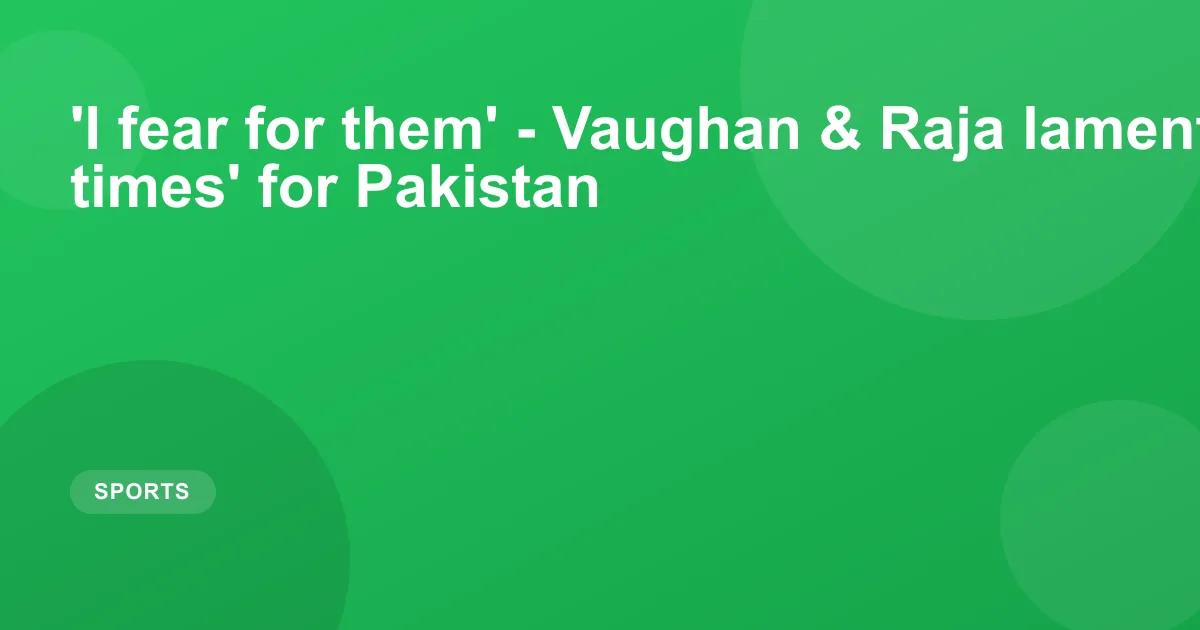 'I fear for them' - Vaughan & Raja lament 'desperate times' for Pakistan