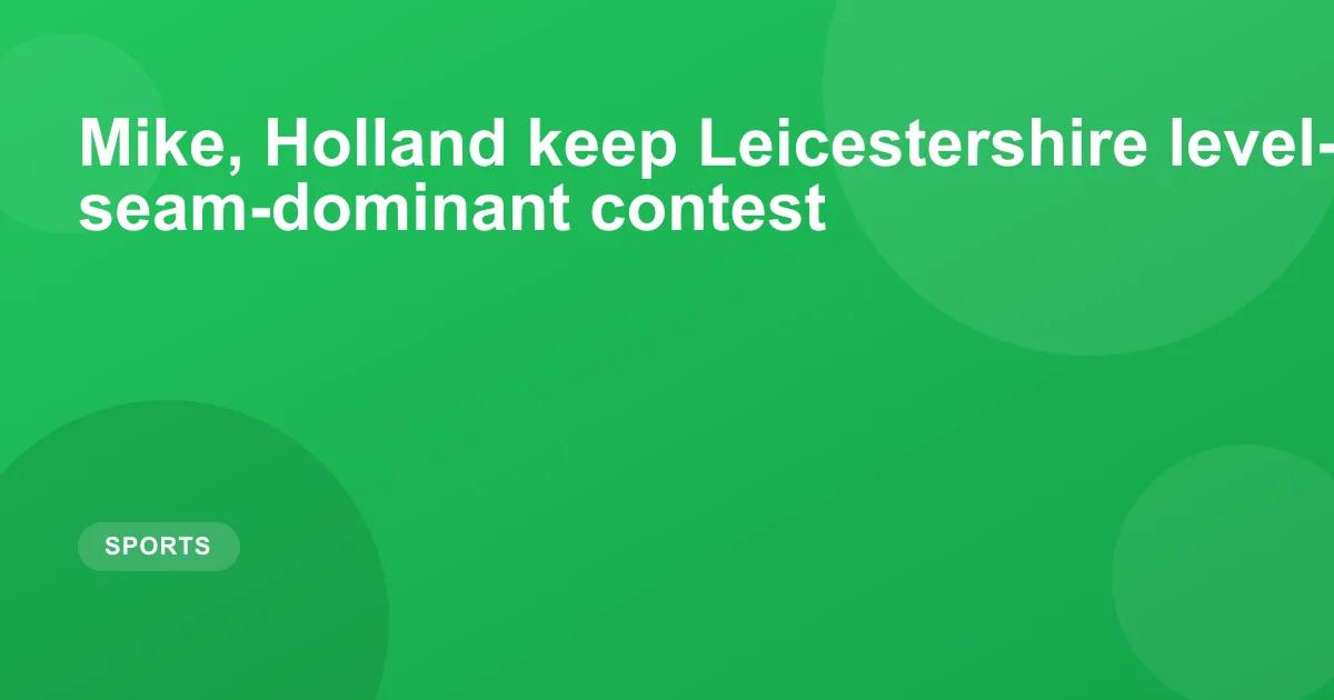 Mike, Holland keep Leicestershire level-pegging in seam-dominant contest