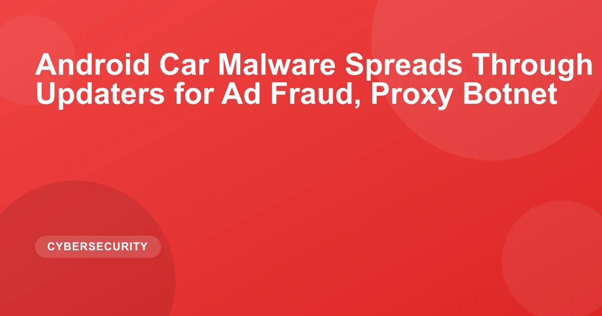 Android Car Malware Spreads Through Built-In Updaters for Ad Fraud, Proxy Botnet