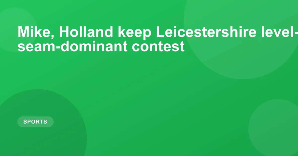 Mike, Holland keep Leicestershire level-pegging in seam-dominant contest