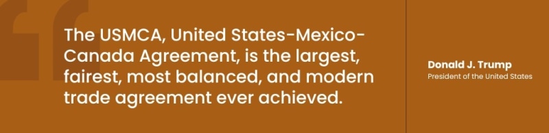 The USMCA, United States-Mexico-Canada Agreement, is the largest, fairest, most balanced, and modern trade agreement ever achieved. - Donald J. Trump, President of the United States