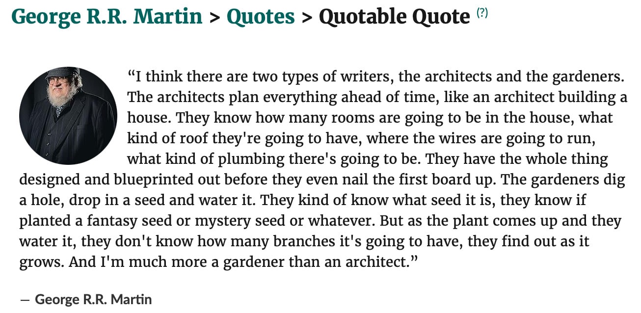 George R.R. Martin > Quotes > Quotable Quote
 

 (?)
George R.R. Martin
“I think there are two types of writers, the architects and the gardeners. The architects plan everything ahead of time, like an architect building a house. They know how many rooms are going to be in the house, what kind of roof they're going to have, where the wires are going to run, what kind of plumbing there's going to be. They have the whole thing designed and blueprinted out before they even nail the first board up. The gardeners dig a hole, drop in a seed and water it. They kind of know what seed it is, they know if planted a fantasy seed or mystery seed or whatever. But as the plant comes up and they water it, they don't know how many branches it's going to have, they find out as it grows. And I'm much more a gardener than an architect.”

― George R.R. Martin