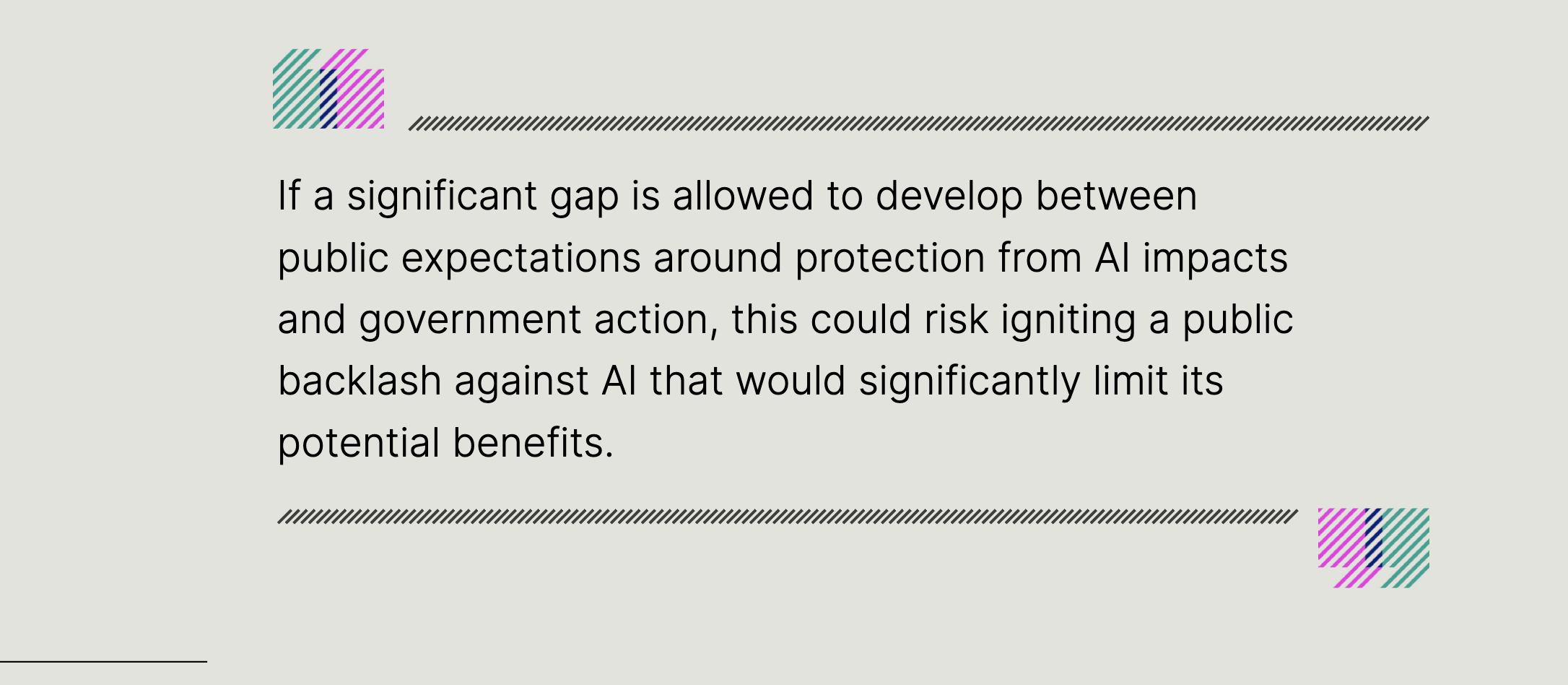 If a significant gap is allowed to develop between public expectations around protection from AI impacts and government action, this could risk igniting a public backlash against AI that would significantly limit its potential benefits.