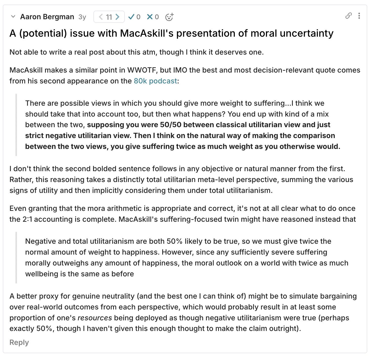 A (potential) issue with MacAskill's presentation of moral uncertainty Not able to write a real post about this atm, though I think it deserves one.   MacAskill makes a similar point in WWOTF, but IMO the best and most decision-relevant quote comes from his second appearance on the 80k podcast:  There are possible views in which you should give more weight to suffering...I think we should take that into account too, but then what happens? You end up with kind of a mix between the two, supposing you were 50/50 between classical utilitarian view and just strict negative utilitarian view. Then I think on the natural way of making the comparison between the two views, you give suffering twice as much weight as you otherwise would.   I don't think the second bolded sentence follows in any objective or natural manner from the first. Rather, this reasoning takes a distinctly total utilitarian meta-level perspective, summing the various signs of utility and then implicitly considering them under total utilitarianism.   Even granting that the mora arithmetic is appropriate and correct, it's not at all clear what to do once the 2:1 accounting is complete. MacAskill's suffering-focused twin might have reasoned instead that   Negative and total utilitarianism are both 50% likely to be true, so we must give twice the normal amount of weight to happiness. However, since any sufficiently severe suffering morally outweighs any amount of happiness, the moral outlook on a world with twice as much wellbeing is the same as before  A better proxy for genuine neutrality (and the best one I can think of) might be to simulate bargaining over real-world outcomes from each perspective, which would probably result in at least some proportion of one's resources being deployed as though negative utilitarianism were true (perhaps exactly 50%, though I haven't given this enough thought to make the claim outright).