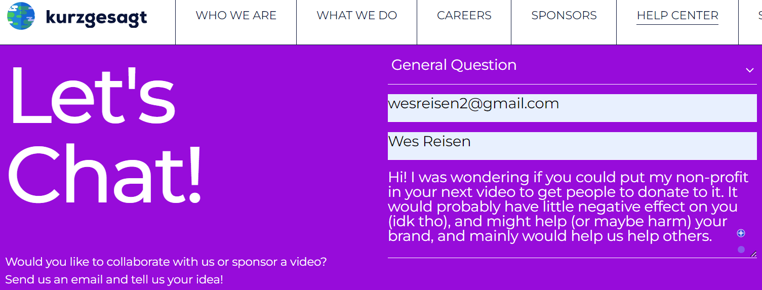 An example request, sent to Kurzgesagt - the youtube channel - that's k u r z g e s a g t. it reads "Hi! I was wondering if you could put my non-profit in your next video to get people to donate to it. It would probably have little negative effect on you (idk tho), and might help (or maybe harm) your brand, and mainly would help us help others."