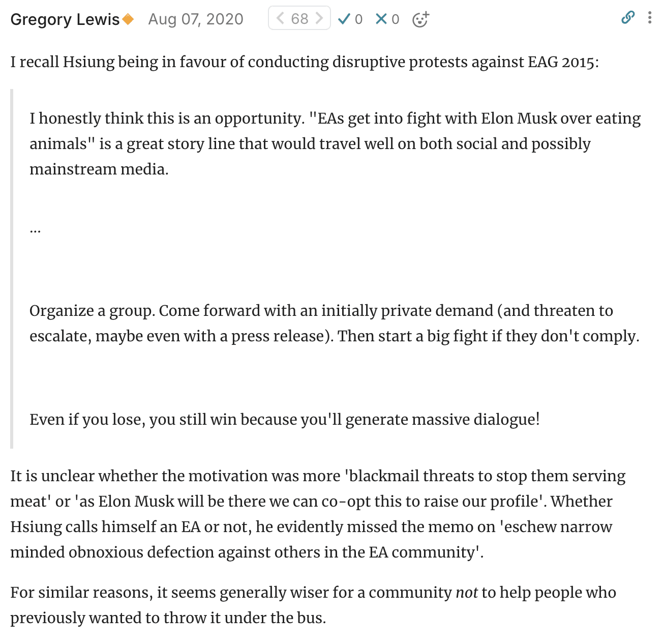 Gregory Lewis🔸 Aug 07, 2020 68  I recall Hsiung being in favour of conducting disruptive protests against EAG 2015:      I honestly think this is an opportunity. "EAs get into fight with Elon Musk over eating animals" is a great story line that would travel well on both social and possibly mainstream media.       ...       Organize a group. Come forward with an initially private demand (and threaten to escalate, maybe even with a press release). Then start a big fight if they don't comply.       Even if you lose, you still win because you'll generate massive dialogue!  It is unclear whether the motivation was more 'blackmail threats to stop them serving meat' or 'as Elon Musk will be there we can co-opt this to raise our profile'. Whether Hsiung calls himself an EA or not, he evidently missed the memo on 'eschew narrow minded obnoxious defection against others in the EA community'.  For similar reasons, it seems generally wiser for a community not to help people who previously wanted to throw it under the bus.