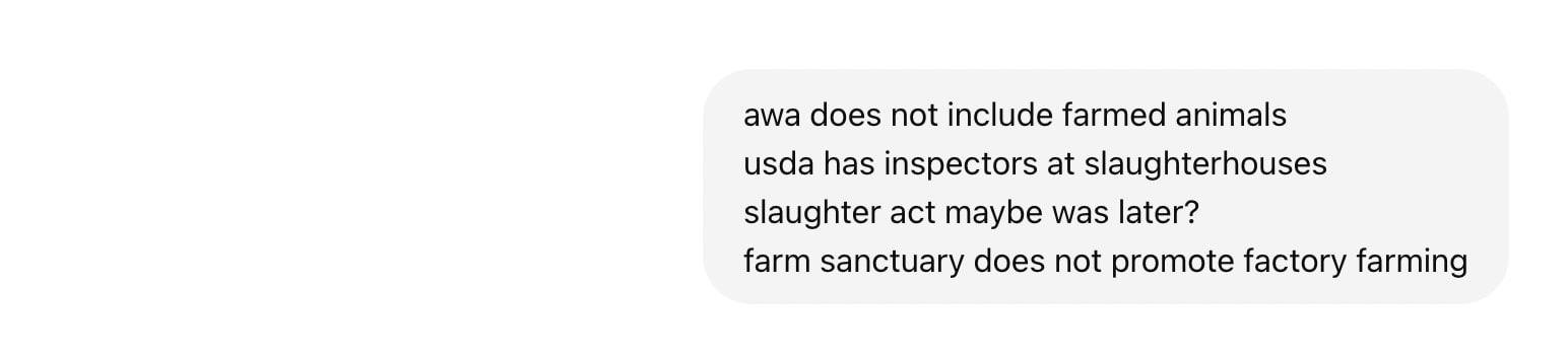 Screenshot of ChatGPT chat log. Text reads: awa does not include farmed animals usda has inspectors at slaughterhouses slaughter act maybe was later? farm sanctuary does not promote factory farming