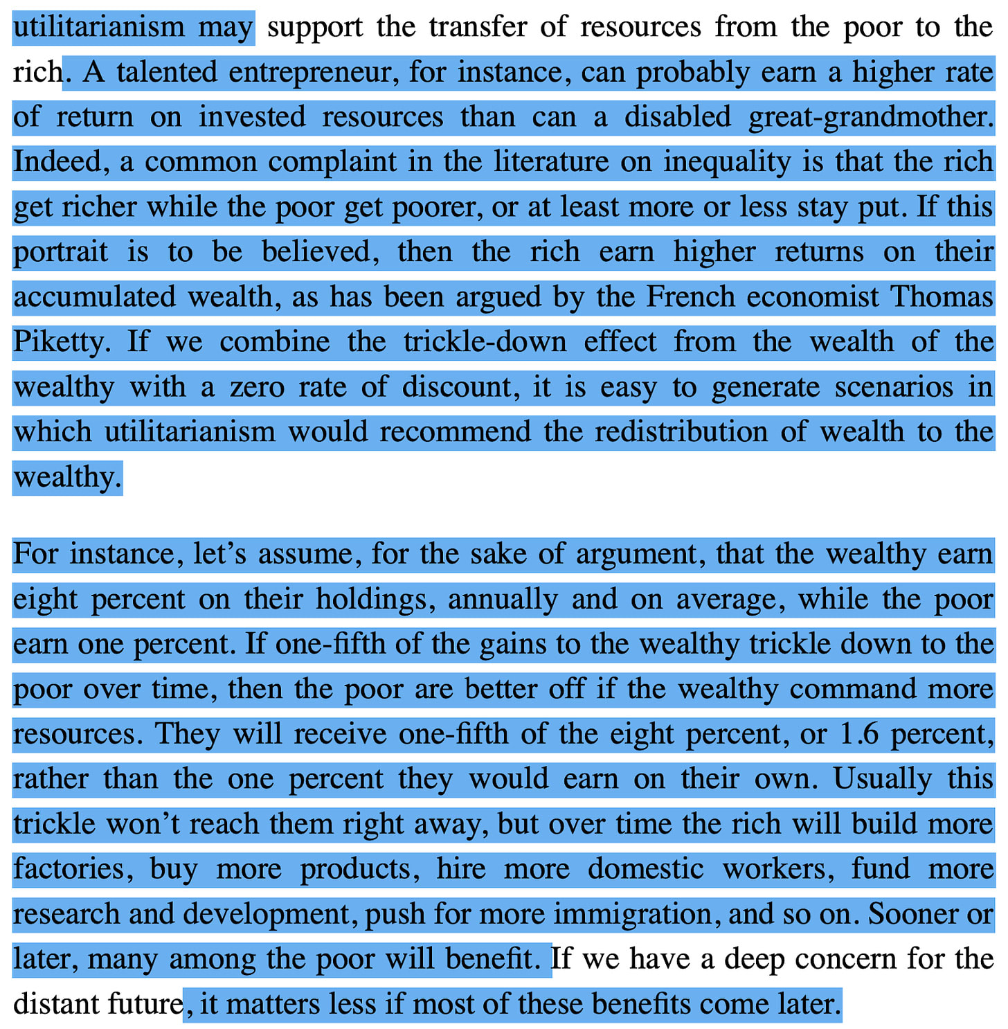 utilitarianism may support the transfer of resources from the poor to the rich. A talented entrepreneur, for instance, can probably earn a higher rate of return on invested resources than can a disabled great-grandmother. Indeed, a common complaint in the literature on inequality is that the rich get richer while the poor get poorer, or at least more or less stay put. If this portrait is to be believed, then the rich earn higher returns on their accumulated wealth, as has been argued by the French economist Thomas Piketty. If we combine the trickle-down effect from the wealth of the wealthy with a zero rate of discount, it is easy to generate scenarios in which utilitarianism would recommend the redistribution of wealth to the wealthy. For instance, let's assume, for the sake of argument, that the wealthy earn eight percent on their holdings, annually and on average, while the poor earn one percent. If one-fifth of the gains to the wealthy trickle down to the poor over time, then the poor are better off if the wealthy command more resources. They will receive one-fifth of the eight percent, or 1.6 percent, rather than the one percent they would earn on their own. Usually this trickle won't reach them right away, but over time the rich will build more factories, buy more products, hire more domestic workers, fund more research and development, push for more immigration, and so on. Sooner or later, many among the poor will benefit. If we have a deep concern for the distant future, it matters less if most of these benefits come later.