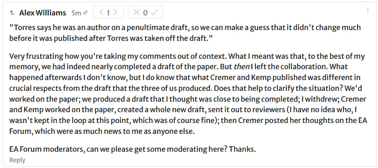 Alex Williams: "Torres says he was an author on a penultimate draft, so we can make a guess that it didn't change much before it was published after Torres was taken off the draft." Very frustrating how you're taking my comments out of context. What I meant was that, to the best of my memory, we had indeed nearly completed a draft of the paper. But then I left the collaboration. What happened afterwards I don't know, but I do know that what Cremer and Kemp published was different in crucial respects from the draft that the three of us produced. Does that help to clarify the situation? We'd worked on the paper; we produced a draft that I thought was close to being completed; I withdrew; Cremer and Kemp worked on the paper, created a whole new draft, sent it out to reviewers (I have no idea who, I wasn't kept in the loop at this point, which was of course fine); then Cremer posted her thoughts on the EA Forum, which were as much news to me as anyone else. EA Forum moderators, can we please get some moderating here? Thanks. 