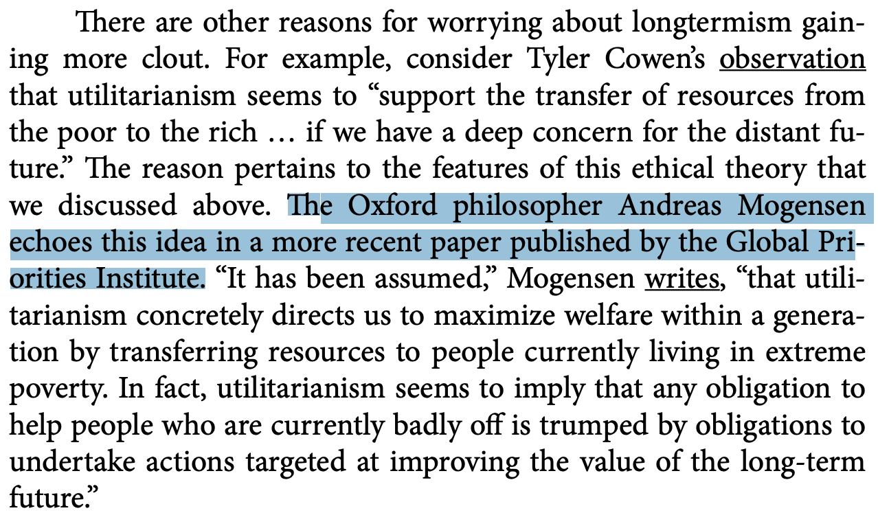 There are other reasons for worrying about longtermism gaining more clout. For example, consider Tyler Cowen’s observation that utilitarianism seems to "support the transfer of resources from the poor to the rich, if we have a deep concern for the distant future." The reason pertains to the features of this ethical theory that we discussed above. The Oxford philosopher Andreas Mogensen echoes this idea in a more recent paper published by the Global Priorities Institute. "It has been assumed," Mogensen writes, "that utilitarianism concretely directs us to maximize welfare within a generation by transferring resources to people currently living in extreme poverty. In fact, utilitarianism seems to imply that any obligation to help people who are currently badly off is trumped by obligations to undertake actions targeted at improving the value of the long-term future."