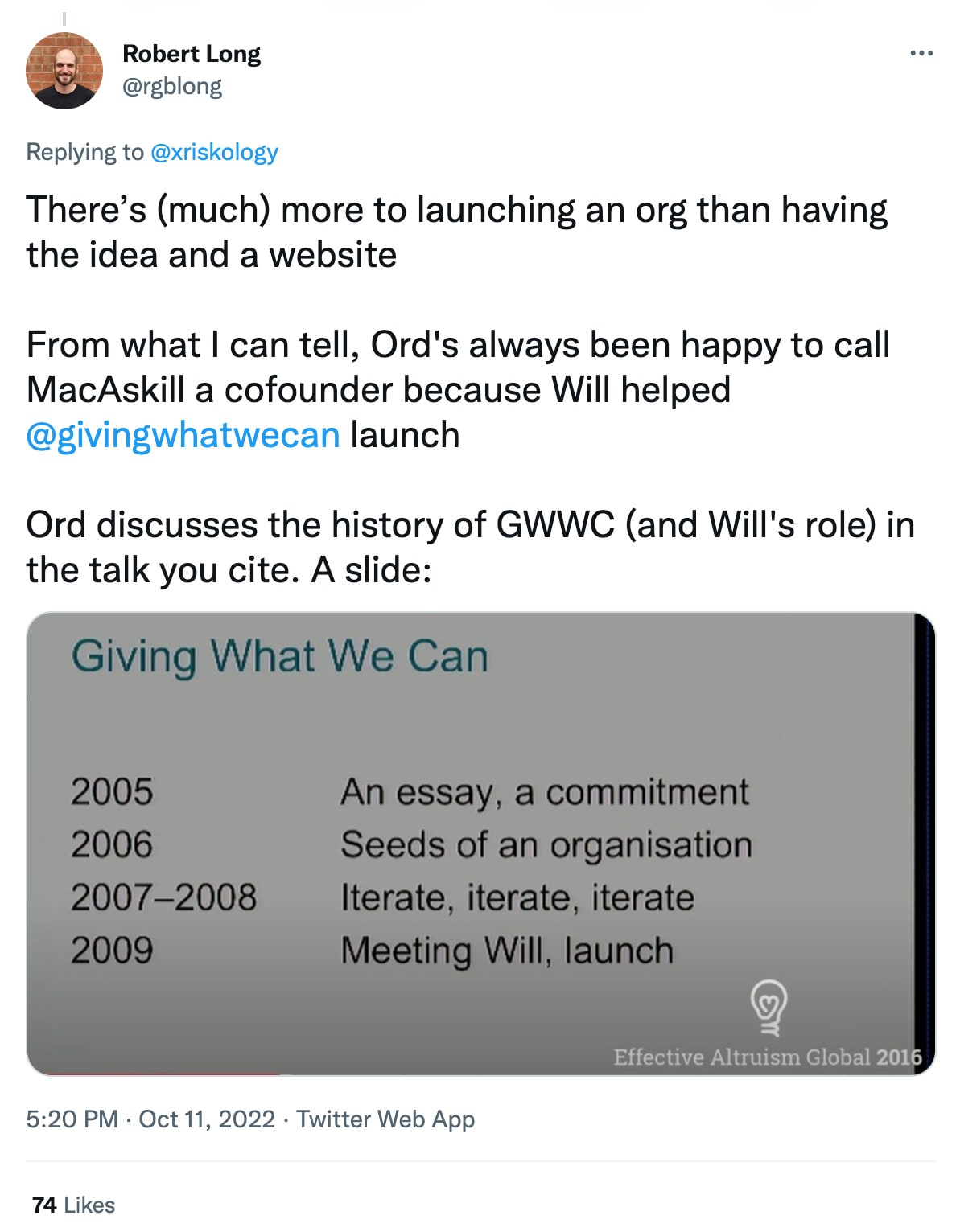 Robert Long: There's (much) more to launching an org than having the idea and a website. From what I can tell, Ord's always been happy to call MacAskill a cofounder because Will helped Giving What We Can launch. Ord discusses the history of Giving What We Can (and Will's role) in the talk you cite. A slide: 2005 An essay, a commitment. 2006 Seeds of an organisation. 2007-2008 Iterate, iterate, iterate. 2009 Meeting Will. Launch.