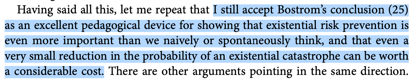 Having said all this, let me repeat that I still accept Bostrom's conclusion as an excellent pedagogical device for showing that existential risk prevention is even more important than we naively or spontaneously think, and that even a very small reduction in the probability of an existential catastrophe can be worth a considerable cost. There are other arguments pointing in the same direction.