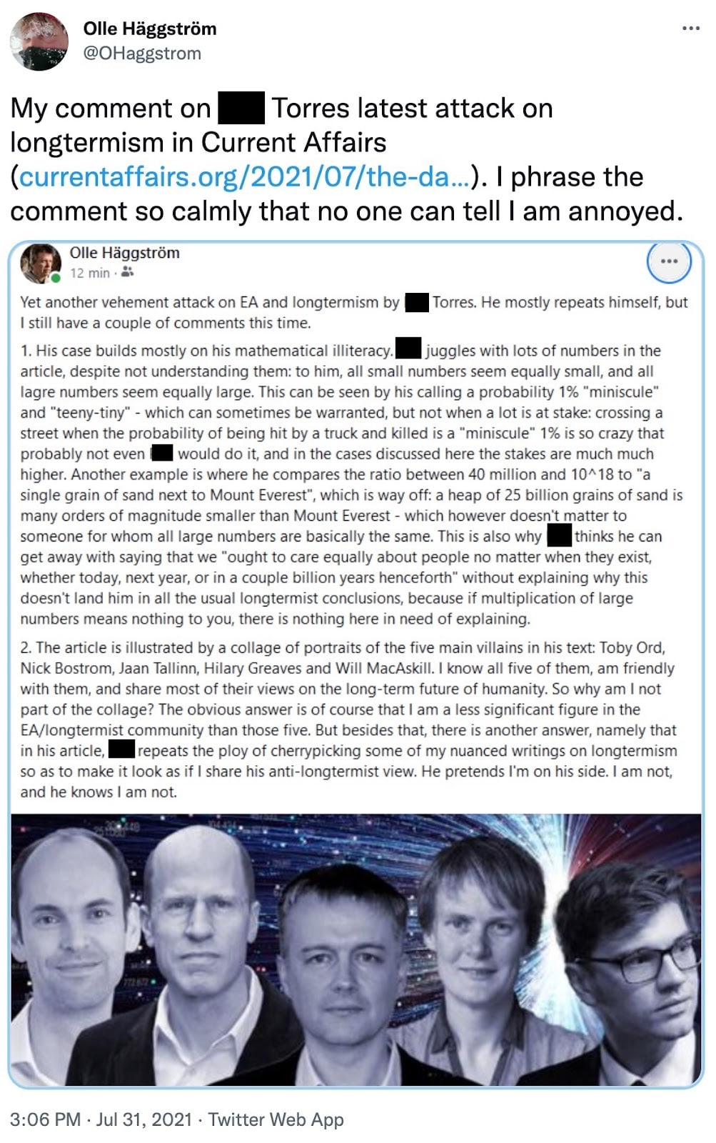 Olle Häggström: My comment on Phil Torres latest attack on longtermism in Current Affairs. I phrase the comment so calmly that no one can tell I am annoyed. Olle Häggström: Yet another vehement attack on EA and longtermism by Phil Torres. He mostly repeats himself, but I still have a couple of comments this time. 1. His case builds mostly on his mathematical illiteracy. Phil juggles with lots of numbers in the article, despite not understanding them: to him, all small numbers seem equally small, and all lagre numbers seem equally large. This can be seen by his calling a probability 1% "miniscule" and "teeny-tiny" - which can sometimes be warranted, but not when a lot is at stake: crossing a street when the probability of being hit by a truck and killed is a "miniscule" 1% is so crazy that probably not even Phil would do it, and in the cases discussed here the stakes are much much higher. Another example is where he compares the ratio between 40 million and 10A18 to "a single grain of sand next to Mount Everest", which is way off: a heap of 25 billion grains of sand is many orders of magnitude smaller than Mount Everest - which however doesn't matter to someone for whom all large numbers are basically the same. This is also why Phil thinks he can get away with saying that we "ought to care equally about people no matter when they exist, whether today, next year, or in a couple billion years henceforth" without explaining why this doesn't land him in all the usual longtermist conclusions, because if multiplication of large numbers means nothing to you, there is nothing here in need of explaining. 2. The article is illustrated by a collage of portraits of the five main villains in his text: Toby Ord, Nick Bostrom, Jaan Tallinn, Hilary Greaves and Will MacAskill. I know all five of them, am friendly with them, and share most of their views on the long-term future of humanity. So why am I not part of the collage? The obvious answer is of course that I am a less significant figure in the EA/longtermist community than those five. But besides that, there is another answer, namely that in his article, Phil repeats the ploy of cherrypicking some of my nuanced writings on longtermism so as to make it look as if I share his anti-longtermist view, He pretends I'm on his side. I am not, and he knows I am not.