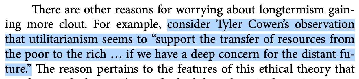 There are other reasons for worrying about longtermism gaining more clout. For example, consider Tyler Cowen’s observation that utilitarianism seems to "support the transfer of resources from the poor to the rich, if we have a deep concern for the distant future."