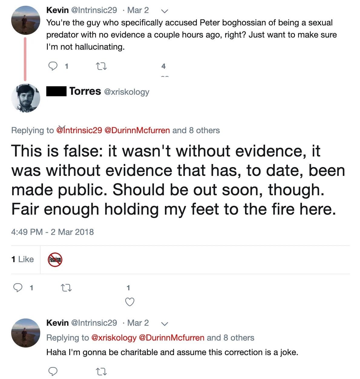 Kevin‏: You're the guy who specifically accused Peter Boghossian of being a sexual predator with no evidence a couple hours ago, right? Just want to make sure I'm not hallucinating.  Phil Torres‏: This is false: it wasn't without evidence, it was without evidence that has, to date, been made public. Should be out soon, though. Fair enough holding my feet to the fire here. Kevin‏: Haha I'm gonna be charitable and assume this correction is a joke.