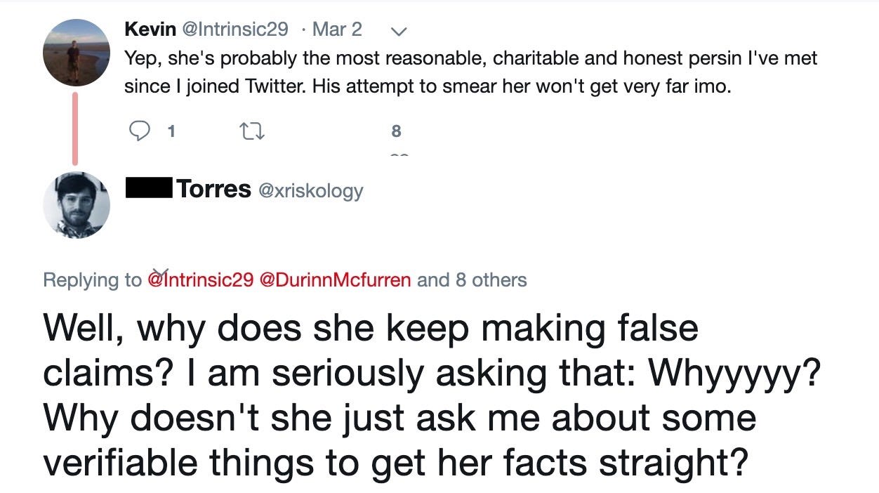 Kevin‏: Yep, she's probably the most reasonable, charitable and honest person I've met since I joined Twitter. His attempt to smear her won't get very far in my opinion.  Phil Torres‏: Well, why does she keep making false claims? I am seriously asking that: Why? Why doesn't she just ask me about some verifiable things to get her facts straight?