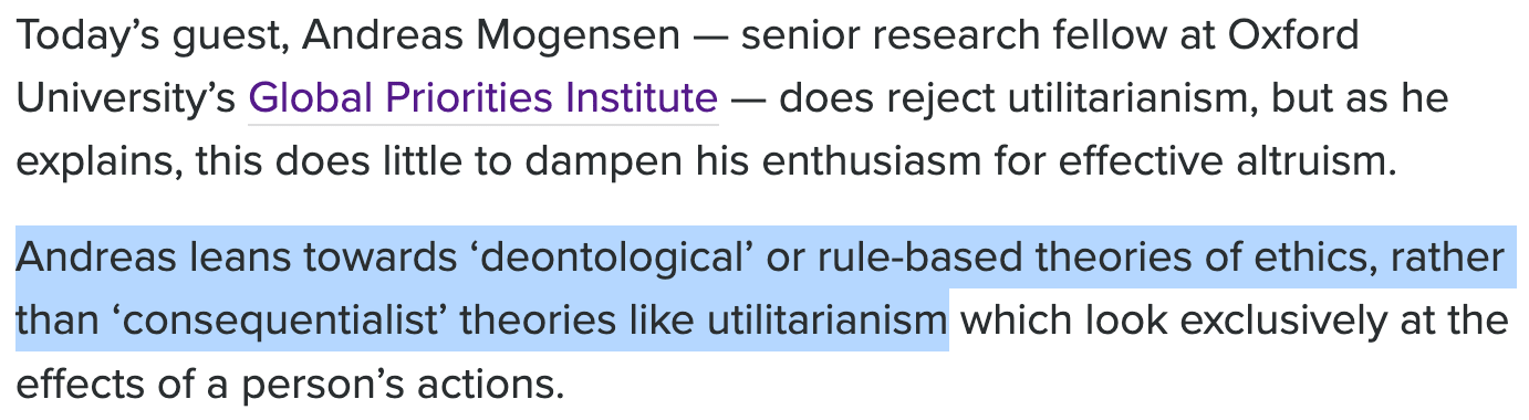 Today’s guest, Andreas Mogensen — senior research fellow at Oxford University’s Global Priorities Institute — does reject utilitarianism, but as he explains, this does little to dampen his enthusiasm for effective altruism. Andreas leans towards ‘deontological’ or rule-based theories of ethics, rather than ‘consequentialist’ theories like utilitarianism which look exclusively at the effects of a person’s actions.