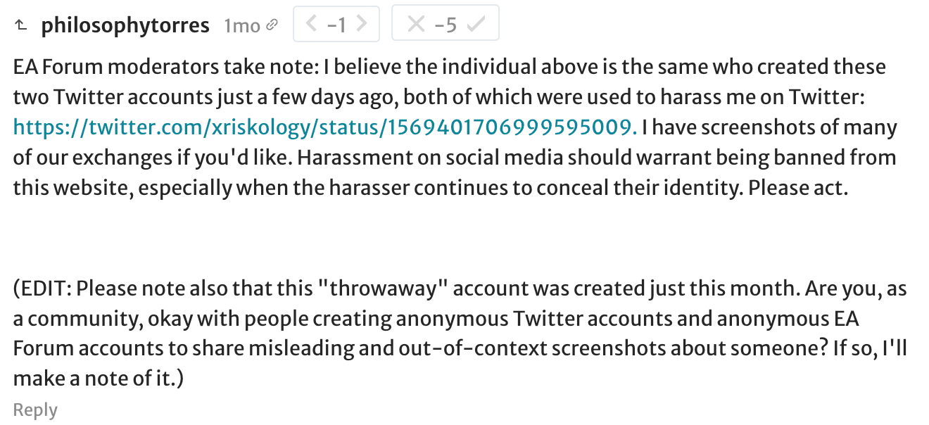 philosophytorres: EA Forum moderators take note: I believe the individual above is the same who created these two Twitter accounts just a few days ago, both of which were used to harass me on Twitter: https://twitter.com/xriskology/status/1569401706999595009. I have screenshots of many of our exchanges if you'd like. Harassment on social media should warrant being banned from this website, especially when the harasser continues to conceal their identity. Please act.     (EDIT: Please note also that this "throwaway" account was created just this month. Are you, as a community, okay with people creating anonymous Twitter accounts and anonymous EA Forum accounts to share misleading and out-of-context screenshots about someone? If so, I'll make a note of it.)