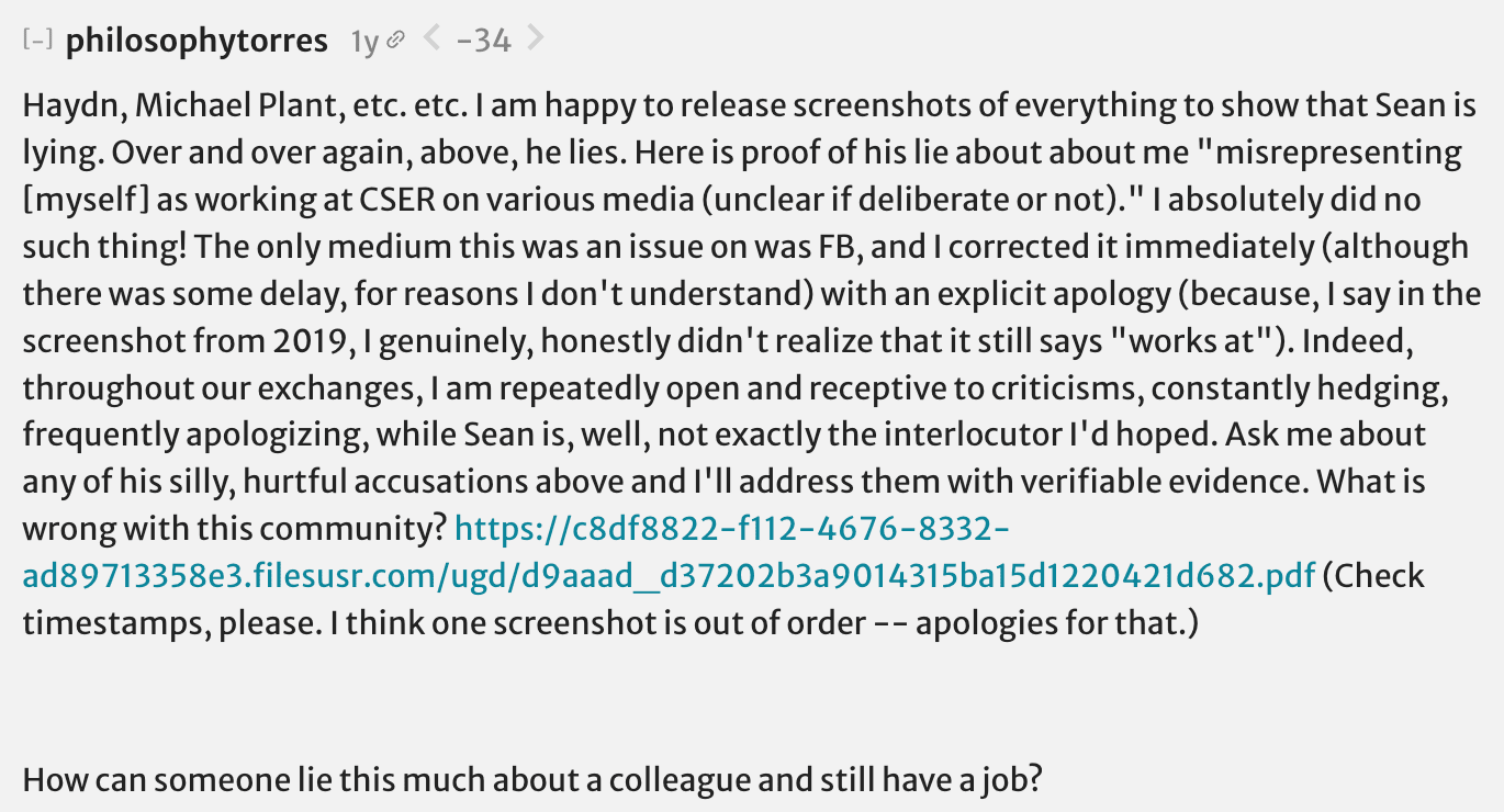 philosophytorres: Haydn, Michael Plant, etc. etc. I am happy to release screenshots of everything to show that Sean is lying. Over and over again, above, he lies. Here is proof of his lie about about me "misrepresenting [myself] as working at CSER on various media (unclear if deliberate or not)." I absolutely did no such thing! The only medium this was an issue on was Facebook and I corrected it immediately (although there was some delay, for reasons I don't understand) with an explicit apology (because, I say in the screenshot from 2019, I genuinely, honestly didn't realize that it still says "works at"). Indeed, throughout our exchanges, I am repeatedly open and receptive to criticisms, constantly hedging, frequently apologizing, while Sean is, well, not exactly the interlocutor I'd hoped. Ask me about any of his silly, hurtful accusations above and I'll address them with verifiable evidence. What is wrong with this community? (Check timestamps, please. I think one screenshot is out of order -- apologies for that.) How can someone lie this much about a colleague and still have a job?