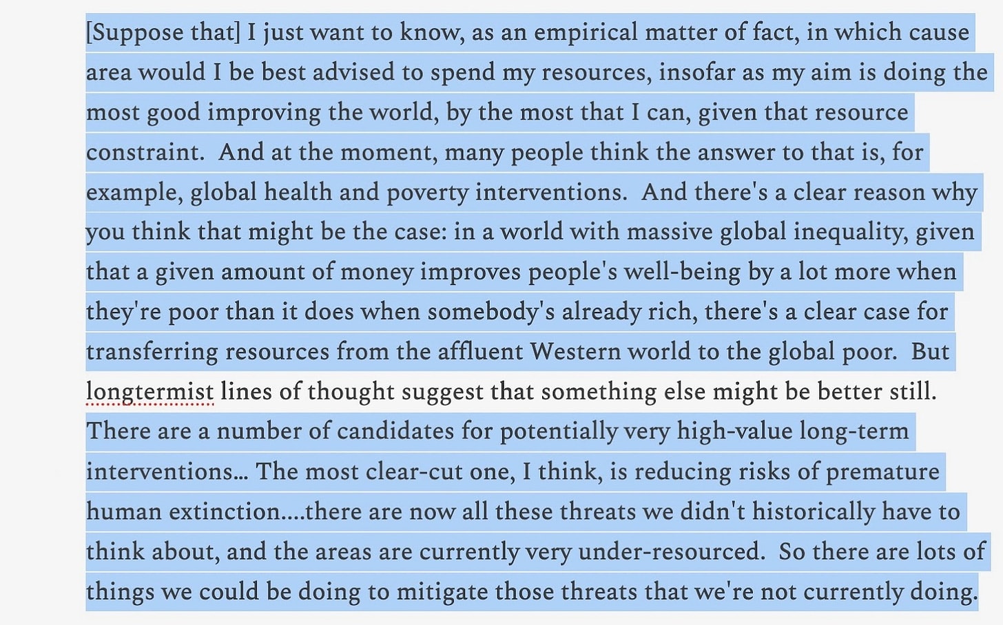 Suppose that I just want to know, as an empirical matter of fact, in which cause area would I be best advised to spend my resources, insofar as my aim is doing the most good improving the world, by the most that I can, given that resource constraint. And at the moment, many people think the answer to that is, for example, global health and poverty interventions. And there's a clear reason why you think that might be the case: in a world with massive global inequality, given that a given amount of money improves people's well-being by a lot more when they're poor than it does when somebody's already rich, there's a clear case for transferring resources from the affluent Western world to the global poor. But longtermist lines of thought suggest that something else might be better still. There are a number of candidates for potentially very high-value long-term interventions. The most clear-cut one, I think, is reducing risks of premature human extinction. There are now all these threats we didn't historically have to think about, and the areas are currently very under-resourced. So there are lots of things we could be doing to mitigate those threats that we're not currently doing.