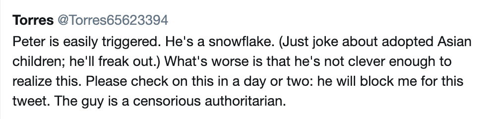 Torres‏: Peter is easily triggered. He's a snowflake. (Just joke about adopted Asian children; he'll freak out.) What's worse is that he's not clever enough to realize this. Please check on this in a day or two: he will block me for this tweet. The guy is a censorious authoritarian.