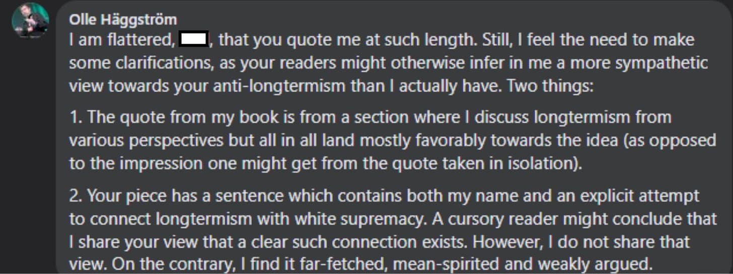 Olle Häggström: I am flattered, Phil, that you quote me at such length. Still, I feel the need to make some clarifications, as your readers might otherwise infer in me a more sympathetic view towards your anti-longtermism than I actually have. Two things: 1. The quote from my book is from a section where I discuss longtermism from various perspectives but all in all land mostly favorably towards the idea (as opposed to the impression one might get from the quote taken in isolation). 2. Your piece has a sentence which contains both my name and an explicit attempt to connect longtermism with white supremacy. A cursory reader might conclude that I share your view that a clear such connection exists. However, I do not share that view. On the contrary, I find it far-fetched, mean-spirited and weakly argued.