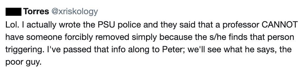 Phil Torres: I actually wrote the PSU police and they said that a professor CANNOT have someone forcibly removed simply because the she/he finds that person triggering. I've passed that info along to Peter; we'll see what he says, the poor guy.