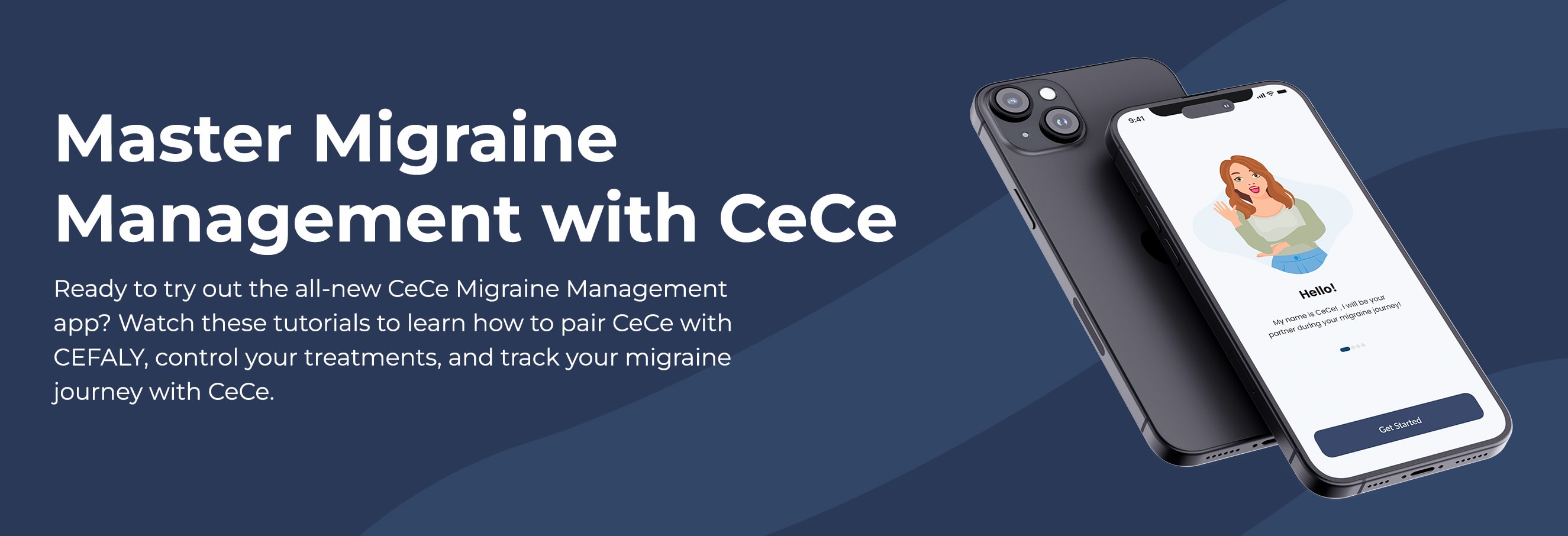 Master Migraine Management with CeCe. Ready to try out the all-new CeCe Migraine Management app? Watch these tutorials to learn how to pair CeCe with CEFALY, control your treatments, and track your migraine journey with CeCe.