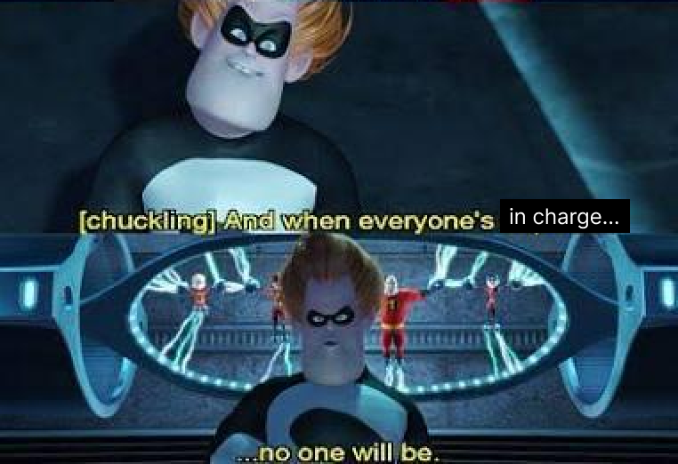 Meme edit of the scene from The Incredibles where Syndrome is talking to the Incredibles family while they’re captured, with the first panel saying, “and when everyone’s (in charge)” with the last part edited to superimpose over the original quote, and the second panel reads, “…no one will be.” with Syndrome walking away.