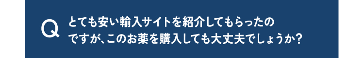 質問11とても安い輸入サイトを紹介してもらったのですが、このお薬を購入しても大丈夫でしょうか？