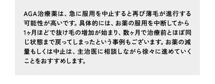 回答1AGA治療薬は、急に服用を中止すると再び薄毛が進行する可能性が高いです。具体的には、お薬の服用を中断してから1ヶ月ほどで抜け毛の増加が始まり、数ヶ月で治療前とほぼ同じ状態まで戻ってしまったという事例もございます。お薬の減量もしくは中止は、主治医に相談しながら徐々に進めていくことをおすすめします。