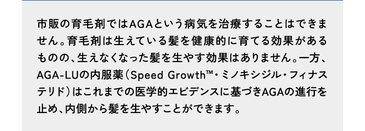 回答8市販の育毛剤やシャンプーではAGAという病気を治療することはできません。また、国内で発毛効果が認められたミノキシジル配合のシャンプーの配合量は100ml中3〜5g程度ですが、発毛効果は認められてはいますが、薄毛・抜け毛の抑止にはなりません。一方、AGA-LUの内服薬(ミノキシジル5mg・フィナステリド1mg/日)はこれまでの医学的エビデンスに基づきAGAの進行を止め、内側から髪を生やすことができます。