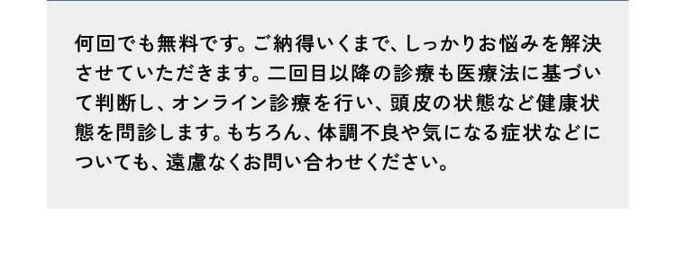 回答14何回でも無料です。ご納得いくまで、しっかりお悩みを解決させていただきます。二回目以降の診療も三ヶ月毎にオンライン診療を行い、頭皮の状態など健康状態を問診します。もちろん、体調不良や気になる症状などについても、遠慮なくお問い合わせください。