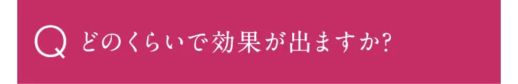 どのくらいで効果がでますか？