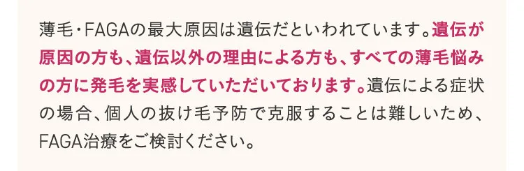 薄毛・FAGAの最大原因は遺伝だといわれています。遺伝が原因の方も、遺伝以外の理由による方も、全ての薄毛悩みの型に発毛を実感していただいております。遺伝による症状の場合、個人の抜け毛予防で克服することはむずかしいため、FAGA治療をご検討ください。