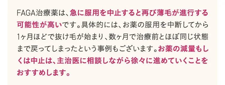 FAGA治療薬は、急に服用を中止すると再び薄毛が進行する可能性が高いです。具体的には、お薬の服用を中断してから1か月ほどで抜け毛が始まり、数か月で治療前とほぼ同じ状態まで戻ってしまったという事例もございます。お薬の減量もしくは中止は主治医に相談しながら徐々に進めていくことをおすすめします。