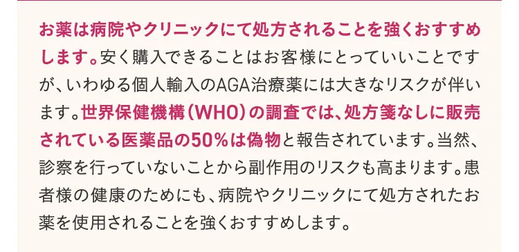 お薬は病院やクリニックにて処方されることを強くおすすめします。安く購入できることはお客様にとっていいことですが、いわゆる個人輸入のAGA治療薬には大きなリスクが伴います。世界保健機構の調査では、処方箋なしに販売されている医薬品の50％は偽物と報告されています。当然、診察を行っていないことから副作用のリスクも高まります。患者様の健康のためにも、病院やクリニックにて処方されたお薬を使用されることを強くおすすめします。