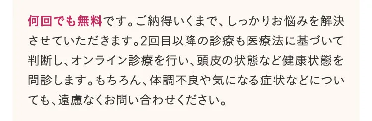 何回でも無料です。ご納得いくまで、しっかりお悩みを解決させていただきます。2回目以降の診療も医療法に基づいて判断し、オンライン診療を行い、頭皮の状態など健康状態を問診します。もちろん、体調不良や気になる症状などについても、遠慮なくお問い合わせてください。