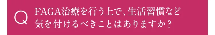 FAGA治療を行う上で、生活習慣など気を付けるべきはありますか？