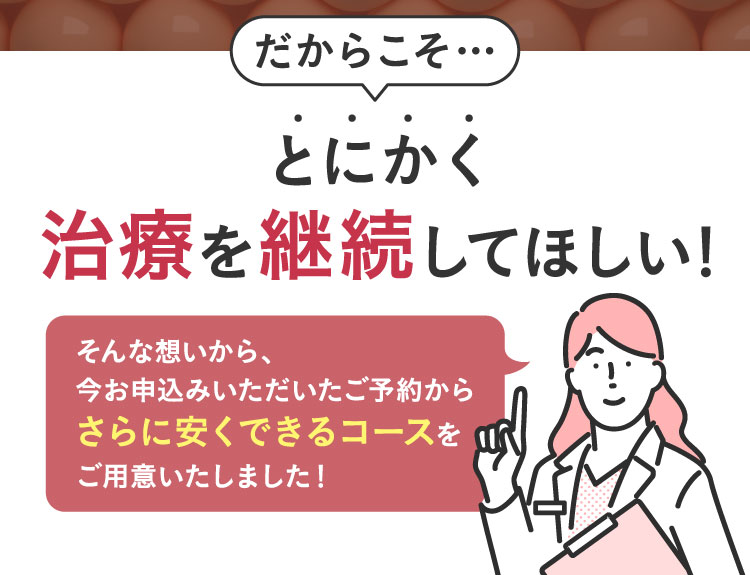 だからこそ…とにかく治療を継続してほしい！そんな想いから、今井申込みいただいたご予約からさらに安くできるコースをご用意いたしました。