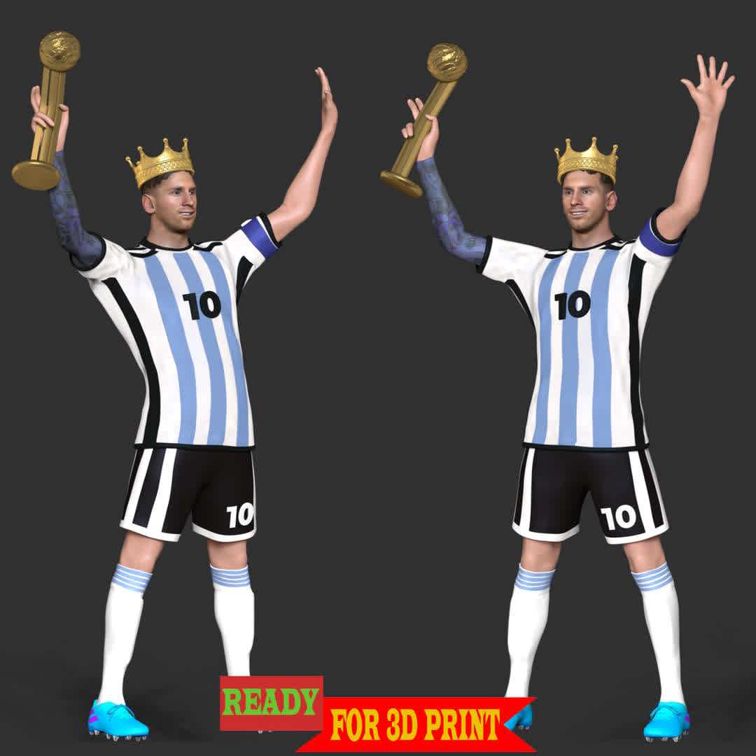 King Messi - World Cup 2022 honors Leo Messi as a king. Where he won record Player of the Match awards including record five times player of the match in a single World Cup in 2022. Also he captained his country to win the 2022 FIFA World Cup.

**These information of this model:**

- The model ready for 3D printing.
- The model current size is 20cm height, but you are free to scale it.
- Files format: STL, OBJ (included 03 separated files is ready for 3D printing). 
- Also includes Zbrush original file (ZTL) for you to customize as you like.

Hope you like him.
If you have any questions please don't hesitate to contact me. I will respond you ASAP. - The best files for 3D printing in the world. Stl models divided into parts to facilitate 3D printing. All kinds of characters, decoration, cosplay, prosthetics, pieces. Quality in 3D printing. Affordable 3D models. Low cost. Collective purchases of 3D files.