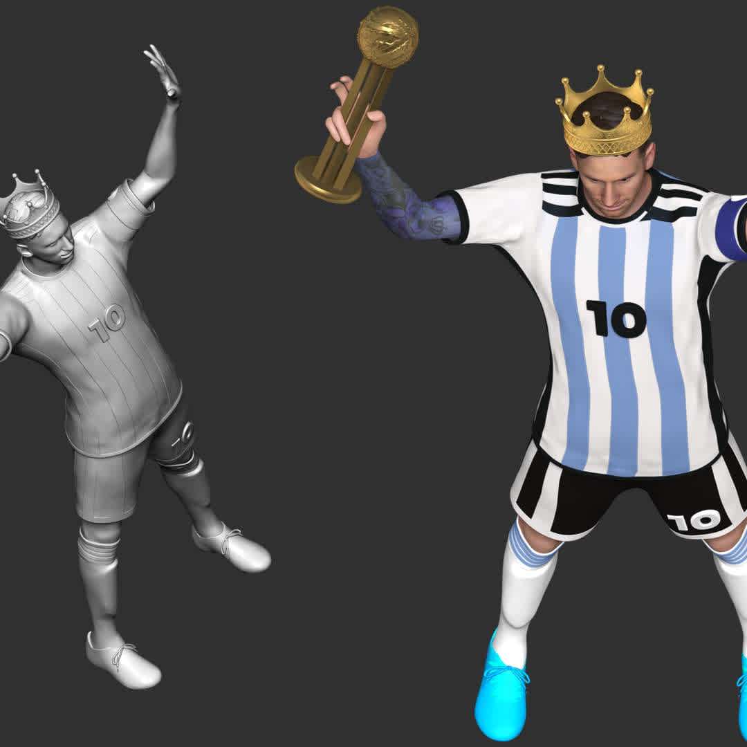 King Messi - World Cup 2022 honors Leo Messi as a king. Where he won record Player of the Match awards including record five times player of the match in a single World Cup in 2022. Also he captained his country to win the 2022 FIFA World Cup.

**These information of this model:**

- The model ready for 3D printing.
- The model current size is 20cm height, but you are free to scale it.
- Files format: STL, OBJ (included 03 separated files is ready for 3D printing). 
- Also includes Zbrush original file (ZTL) for you to customize as you like.

Hope you like him.
If you have any questions please don't hesitate to contact me. I will respond you ASAP. - Os melhores arquivos para impressão 3D do mundo. Modelos stl divididos em partes para facilitar a impressão 3D. Todos os tipos de personagens, decoração, cosplay, próteses, peças. Qualidade na impressão 3D. Modelos 3D com preço acessível. Baixo custo. Compras coletivas de arquivos 3D.