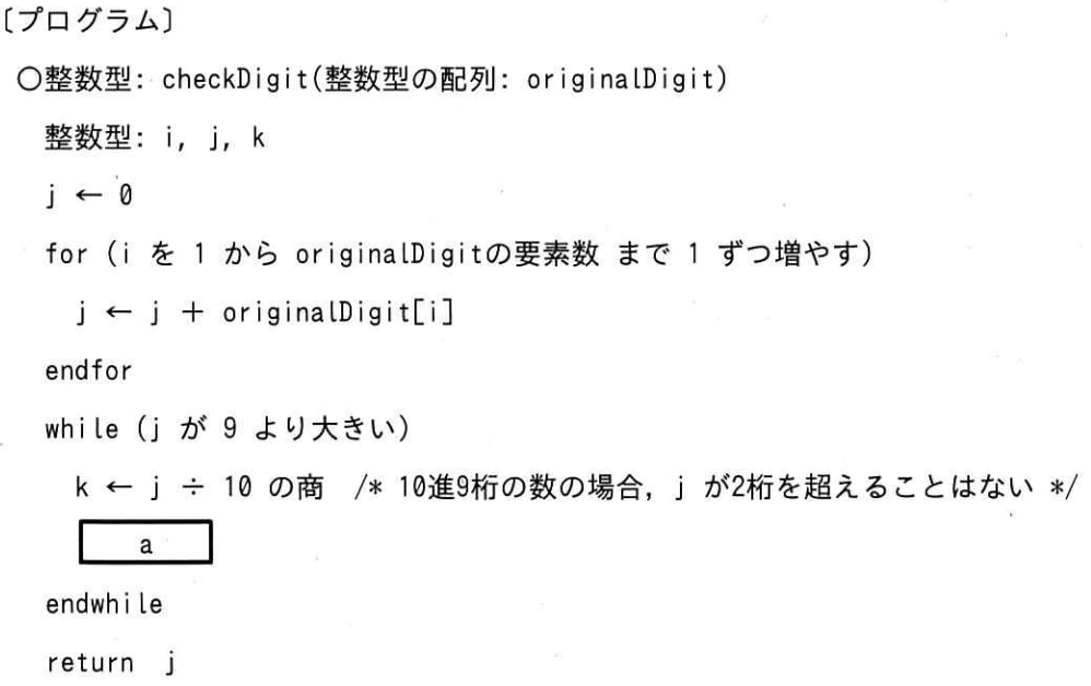 関数 checkDigit は， 10進9桁の整数の各桁の数字が上位の桁から順に格納された整数型の配列 originalDigit を引数として，次の手順で計算したチェックデジットを戻り値とする。プログラム中の a に入れる字句として，適切なものはどれか。ここで，配列の要素番号は1から始まる。 
【手順】 
(1) 配列 originalDigit の要素番号1~9の要素の値を合計する。 
(2) 合計した値が 9 より大きい場合は，合計した値を 10 進の整数で表現したときの各桁の数字を合計する。この操作を，合計した値が 9 以下になるまで繰り返す。 
(3) (2) で得られた値をチェックデジットとする。 の画像