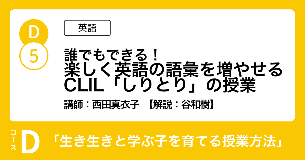 D-5 誰でもできる！ 楽しく英語の語彙を増やせる CLIL「しりとり」の授業（英語）講師：西田真衣子　解説：谷和樹