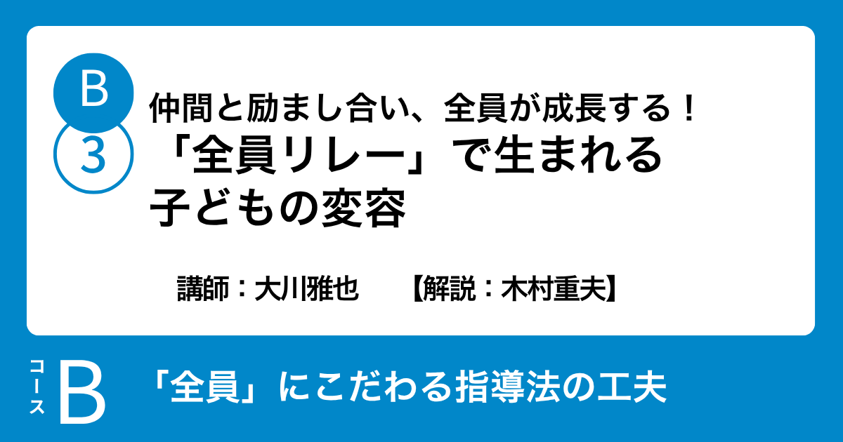 B-3 仲間と励まし合い、全員が成長する！「全員リレー」で生まれる子どもの変容　講師：大川雅也　　【解説：木村重夫】